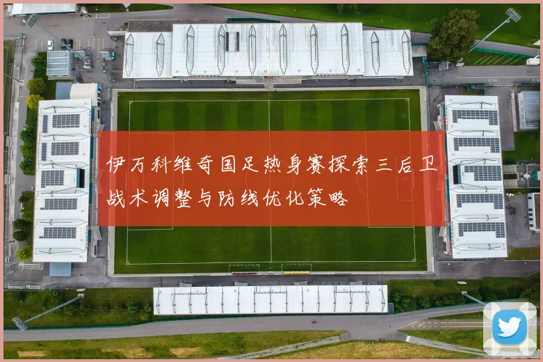 伊万科维奇国足热身赛探索三后卫战术调整与防线优化策略