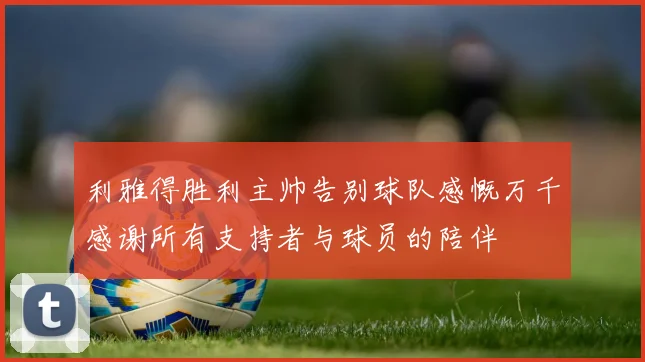 利雅得胜利主帅告别球队感慨万千感谢所有支持者与球员的陪伴