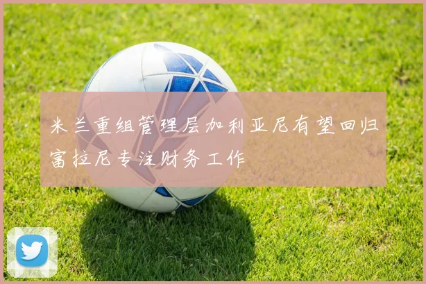 米兰重组管理层加利亚尼有望回归富拉尼专注财务工作