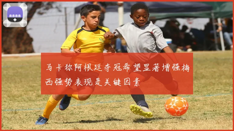 马卡称阿根廷夺冠希望显著增强梅西强势表现是关键因素