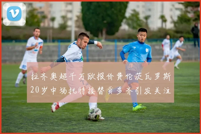 拉齐奥超千万欧报价费伦茨瓦罗斯20岁中场托特接替贡多齐引发关注