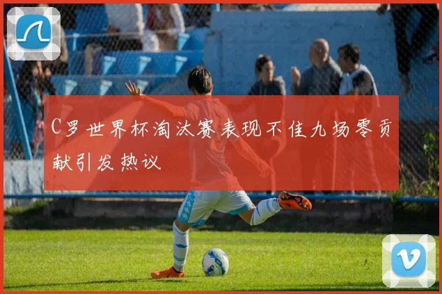 C罗世界杯淘汰赛表现不佳九场零贡献引发热议