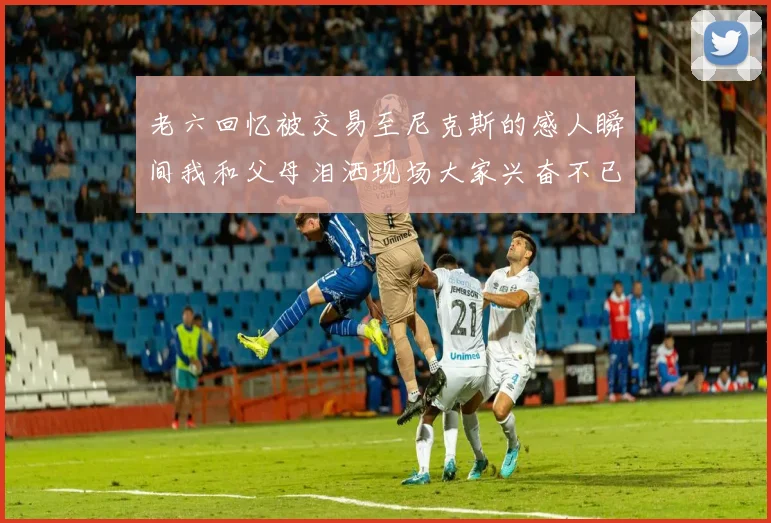 老六回忆被交易至尼克斯的感人瞬间我和父母泪洒现场大家兴奋不已