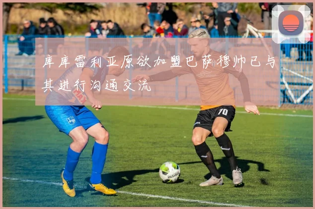 库库雷利亚原欲加盟巴萨穆帅已与其进行沟通交流