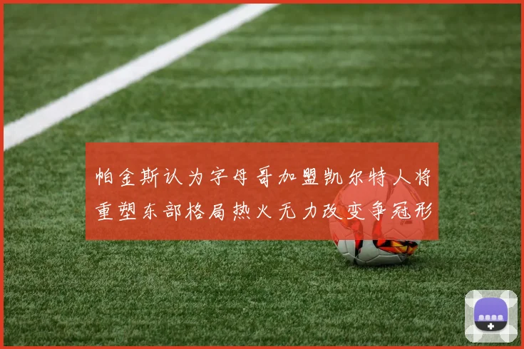 帕金斯认为字母哥加盟凯尔特人将重塑东部格局热火无力改变争冠形势