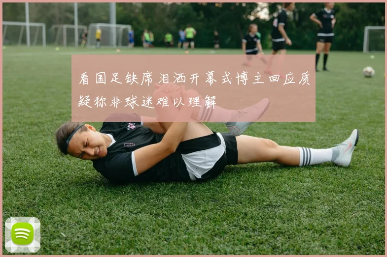 看国足缺席泪洒开幕式博主回应质疑称非球迷难以理解