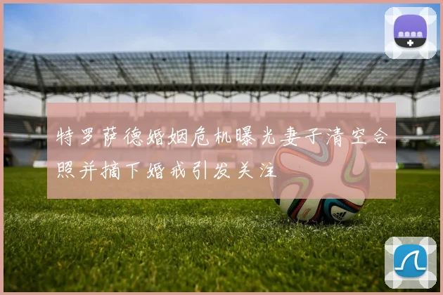 特罗萨德婚姻危机曝光妻子清空合照并摘下婚戒引发关注