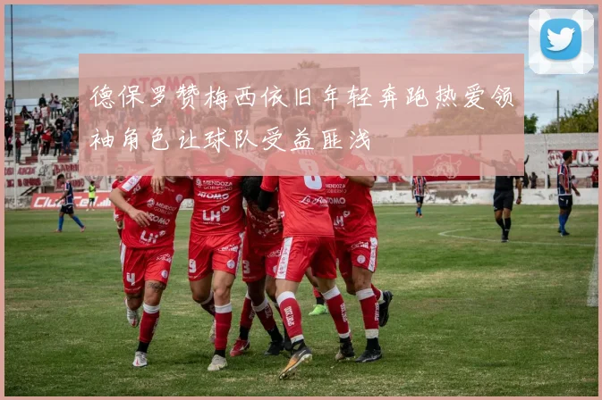 德保罗赞梅西依旧年轻奔跑热爱领袖角色让球队受益匪浅