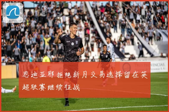 恩迪亚耶拒绝新月交易选择留在英超联赛继续征战