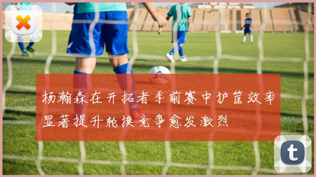 杨瀚森在开拓者季前赛中护筐效率显著提升轮换竞争愈发激烈