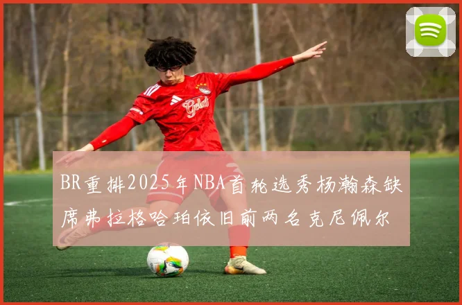 BR重排2025年NBA首轮选秀杨瀚森缺席弗拉格哈珀依旧前两名克尼佩尔锁定探花位
