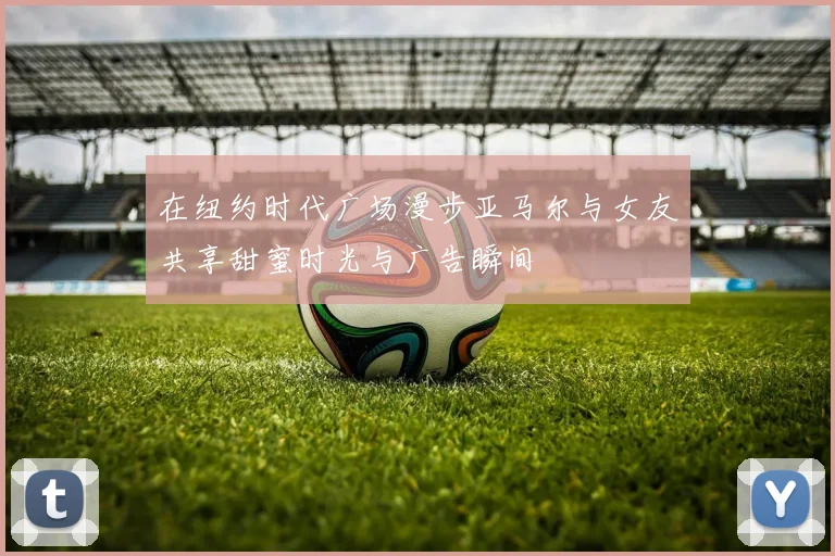 在纽约时代广场漫步亚马尔与女友共享甜蜜时光与广告瞬间