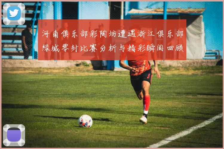 河南俱乐部彩陶坊遭遇浙江俱乐部绿城零封比赛分析与精彩瞬间回顾