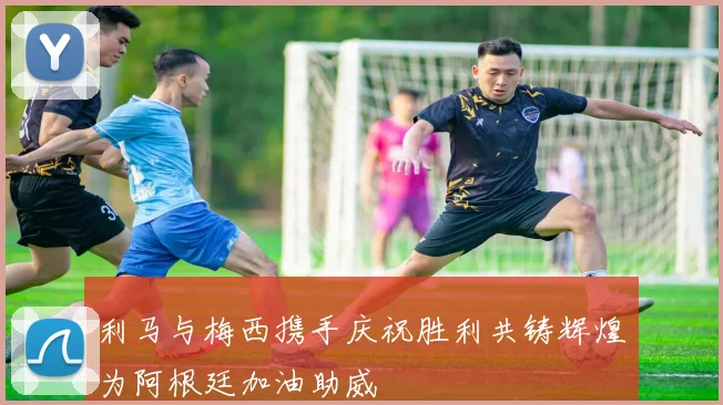 利马与梅西携手庆祝胜利共铸辉煌为阿根廷加油助威
