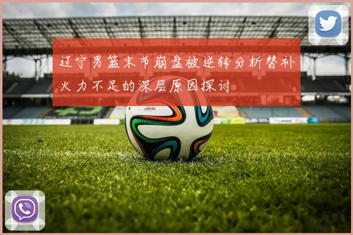 辽宁男篮末节崩盘被逆转分析替补火力不足的深层原因探讨