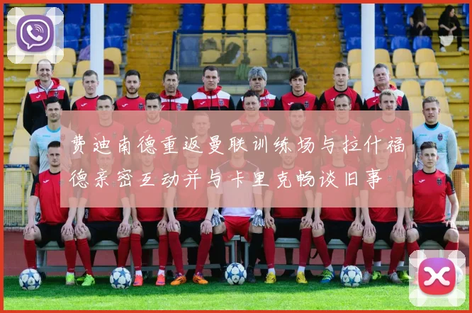 费迪南德重返曼联训练场与拉什福德亲密互动并与卡里克畅谈旧事