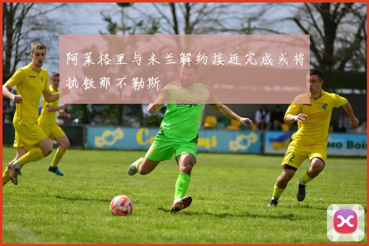 阿莱格里与米兰解约接近完成或将执教那不勒斯