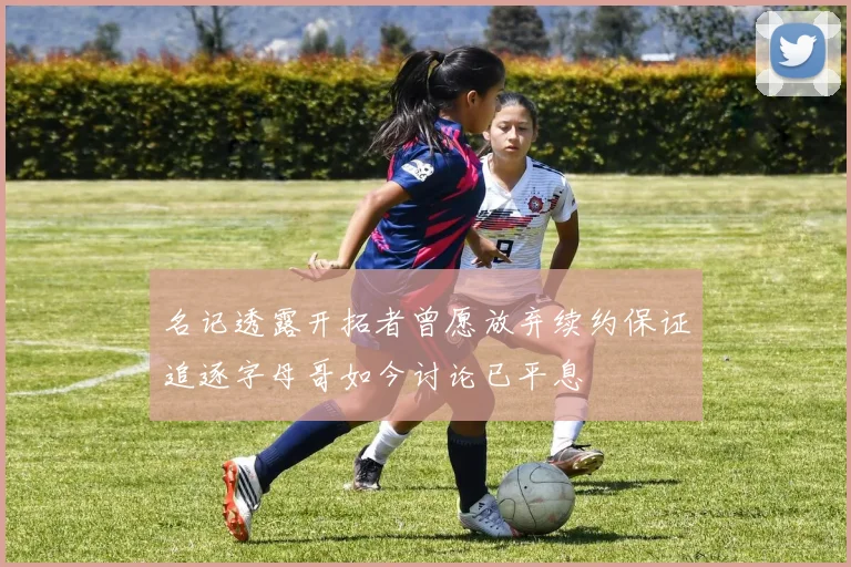名记透露开拓者曾愿放弃续约保证追逐字母哥如今讨论已平息