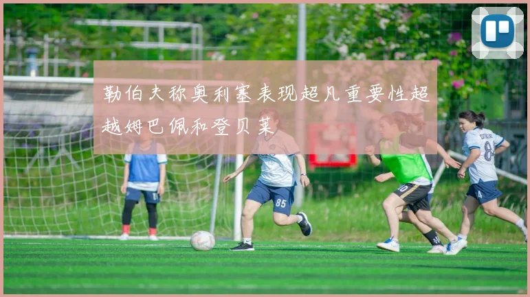 勒伯夫称奥利塞表现超凡重要性超越姆巴佩和登贝莱