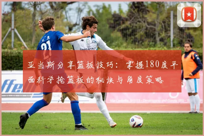 亚当斯分享篮板技巧：掌握180度平面科学抢篮板的秘诀与角度策略