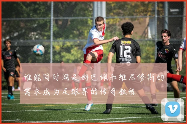 谁能同时满足姆巴佩和维尼修斯的需求成为足球界的传奇教练
