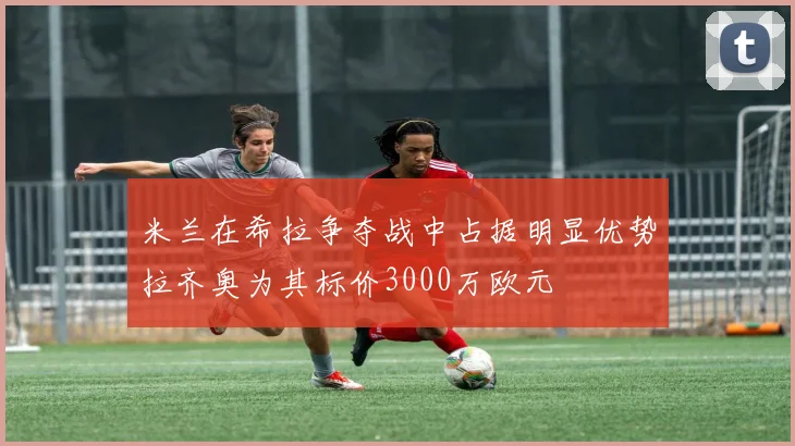 米兰在希拉争夺战中占据明显优势拉齐奥为其标价3000万欧元