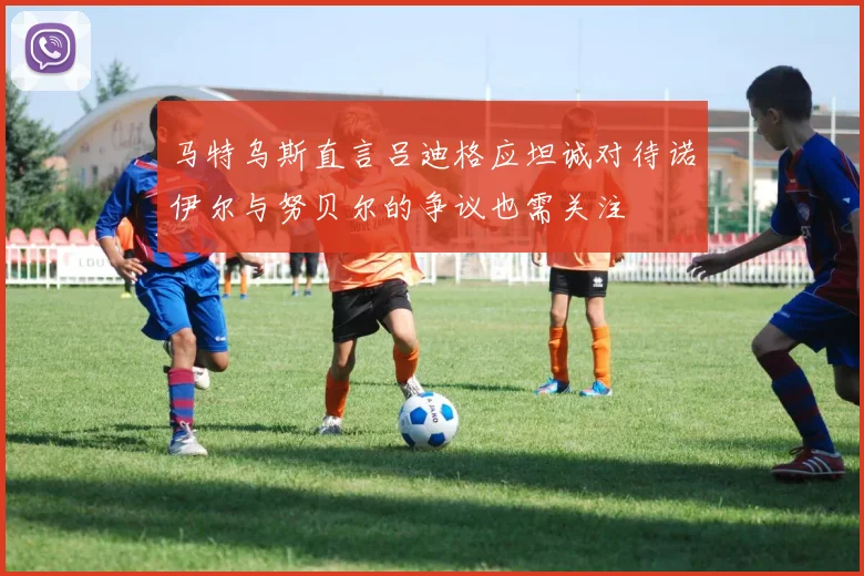 马特乌斯直言吕迪格应坦诚对待诺伊尔与努贝尔的争议也需关注