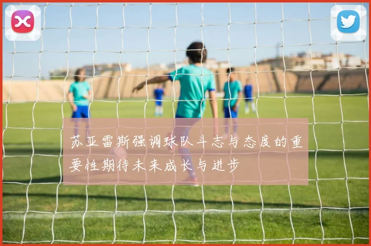 苏亚雷斯强调球队斗志与态度的重要性期待未来成长与进步