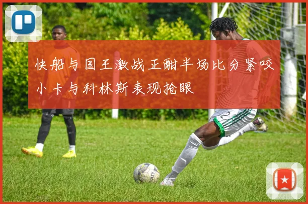 快船与国王激战正酣半场比分紧咬小卡与科林斯表现抢眼
