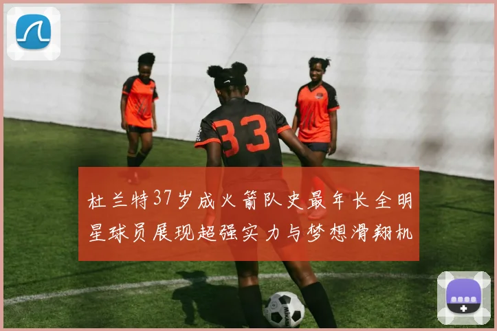 杜兰特37岁成火箭队史最年长全明星球员展现超强实力与梦想滑翔机般飞翔