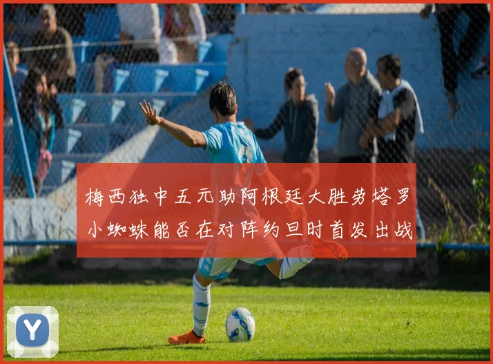 梅西独中五元助阿根廷大胜劳塔罗小蜘蛛能否在对阵约旦时首发出战