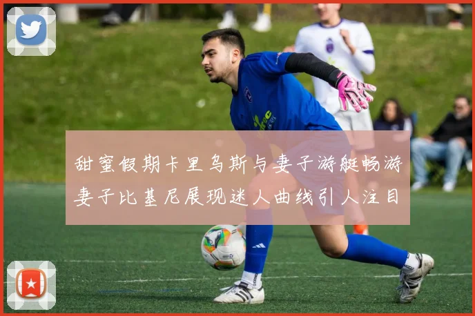 甜蜜假期卡里乌斯与妻子游艇畅游妻子比基尼展现迷人曲线引人注目